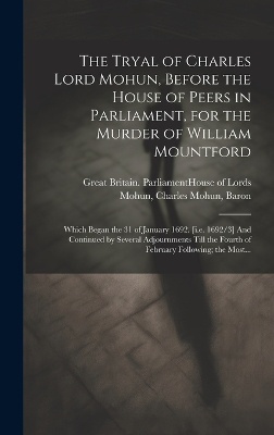The Tryal of Charles Lord Mohun, Before the House of Peers in Parliament, for the Murder of William Mountford; Which Began the 31 of January 1692. [i.e. 1692/3] And Continued by Several Adjournments Till the Fourth of February Following; the Most...