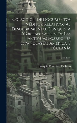 Colección De Documentos Inéditos, Relativos Al Descubrimiento, Conquista Y Organización De Las Antiguas Posesiones Españolas De América Y Oceanía; Volume 5