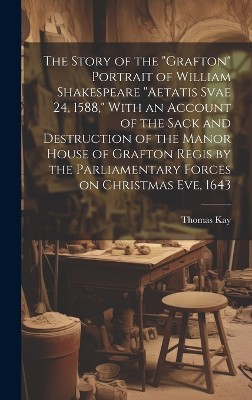 The Story of the "Grafton" Portrait of William Shakespeare "aetatis Svae 24, 1588," With an Account of the Sack and Destruction of the Manor House of Grafton Regis by the Parliamentary Forces on Christmas eve, 1643