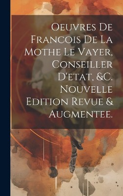 Oeuvres De Francois De La Mothe Le Vayer, Conseiller D'etat, &c. Nouvelle Edition Revue & Augmentee.