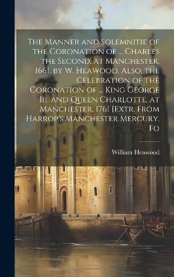 The Manner and Solemnitie of the Coronation of ... Charles the Second, at Manchester, 1661, by W. Heawood. Also, the Celebration of the Coronation of ... King George Iii. and Queen Charlotte, at Manchester, 1761 [Extr. From Harrop's Manchester Mercury. Fo