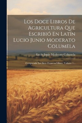 Los Doce Libros De Agricultura Que Escribió En Latín Lucio Junio Moderato Columela