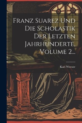 Franz Suarez Und Die Scholastik Der Letzten Jahrhunderte, Volume 2...