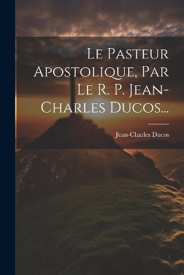 Le Pasteur Apostolique, Par Le R. P. Jean-charles Ducos...