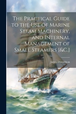 The Practical Guide to the Use of Marine Steam Machinery, and Internal Management of Small Steamers [&C.]