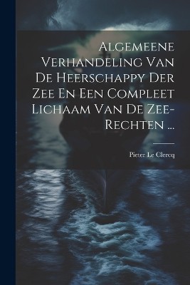 Algemeene Verhandeling Van De Heerschappy Der Zee En Een Compleet Lichaam Van De Zee-rechten ...