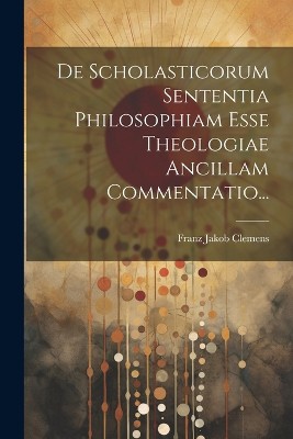 De Scholasticorum Sententia Philosophiam Esse Theologiae Ancillam Commentatio...