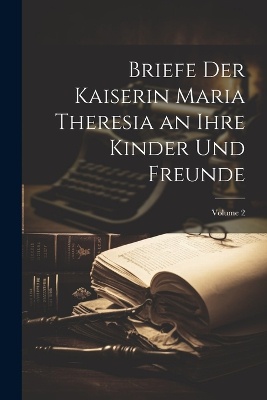 Briefe Der Kaiserin Maria Theresia an Ihre Kinder Und Freunde; Volume 2