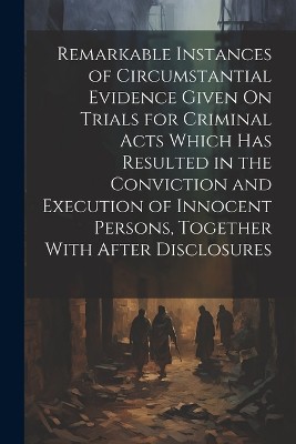 Remarkable Instances of Circumstantial Evidence Given On Trials for Criminal Acts Which Has Resulted in the Conviction and Execution of Innocent Persons, Together With After Disclosures