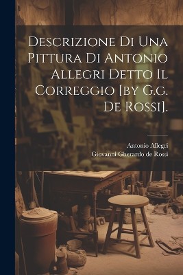 Descrizione Di Una Pittura Di Antonio Allegri Detto Il Correggio [by G.g. De Rossi].