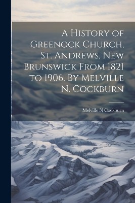 A History of Greenock Church, St. Andrews, New Brunswick From 1821 to 1906. By Melville N. Cockburn