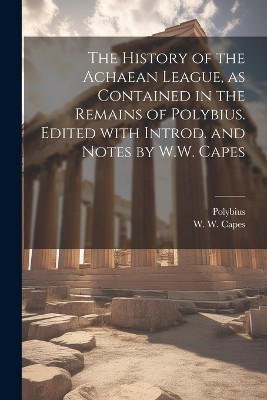 The history of the Achaean League, as contained in the remains of Polybius. Edited with introd. and notes by W.W. Capes