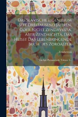 Das Slavische Eigenthum Seit Dreitausend Jahren, Oder Nicht Zendavesta, Aber Zendaschta, Das Heisst Das Lebenbringende Buch Des Zoroaster