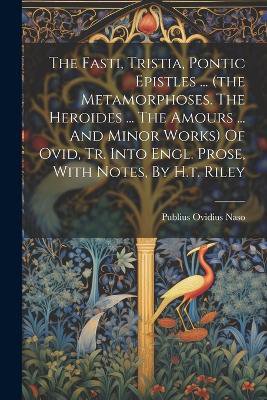 The Fasti, Tristia, Pontic Epistles ... (the Metamorphoses. The Heroides ... The Amours ... And Minor Works) Of Ovid, Tr. Into Engl. Prose, With Notes, By H.t. Riley