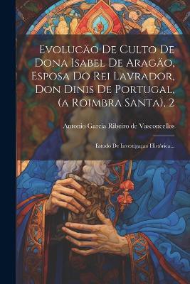 Evolucäo De Culto De Dona Isabel De Aragäo, Esposa Do Rei Lavrador, Don Dinis De Portugal, (a Roimbra Santa), 2