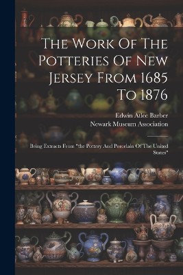 The Work Of The Potteries Of New Jersey From 1685 To 1876: Being Extracts From "the Pottery And Porcelain Of The United States"