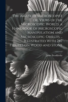 The Amateur Microscopist or, Views of the Microscopic World, a Handbook of Microscopic Manipulation and Microscopic Objects ... Illustrated With 247 Figures on Wood and Stone