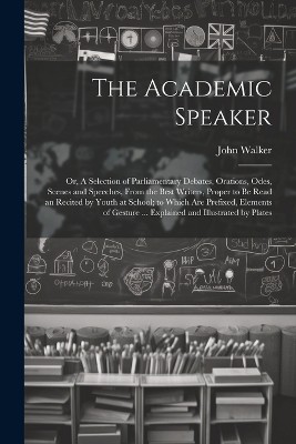 The Academic Speaker; or, A Selection of Parliamentary Debates, Orations, Odes, Scenes and Speeches, From the Best Writers, Proper to be Read an Recited by Youth at School; to Which are Prefixed, Elements of Gesture ... Explained and Illustrated by Plates