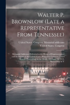 Walter P. Brownlow (late a Representative From Tennessee); Memorial Addresses Delivered in the House of Representatives and the Senate of the United States, Sixty-first Congress, Third Session. Proceedings in the House, February 19, 1911. Proceedings in T
