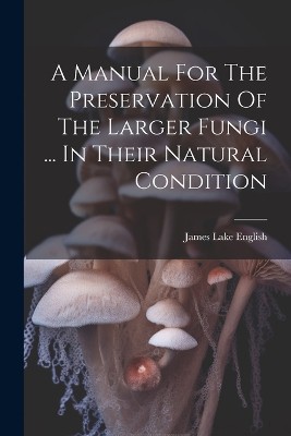 A Manual For The Preservation Of The Larger Fungi ... In Their Natural Condition