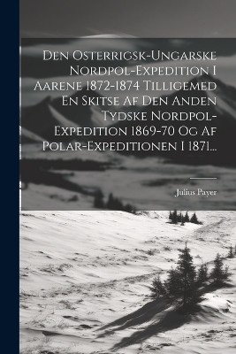 Den Osterrigsk-ungarske Nordpol-expedition I Aarene 1872-1874 Tilligemed En Skitse Af Den Anden Tydske Nordpol-expedition 1869-70 Og Af Polar-expeditionen I 1871...