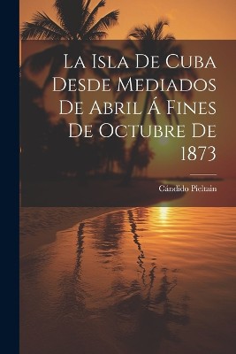 La Isla De Cuba Desde Mediados De Abril Á Fines De Octubre De 1873