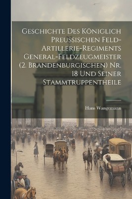 Geschichte Des Königlich Preussischen Feld-Artillerie-Regiments General-Feldzeugmeister (2. Brandenburgischen) Nr. 18 Und Seiner Stammtruppentheile