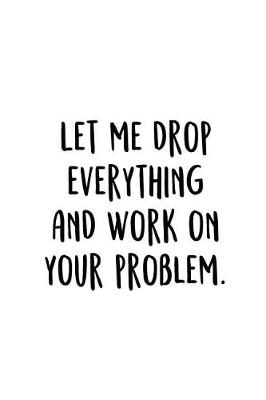 Let Me Drop Everything And Work On Your Problem.