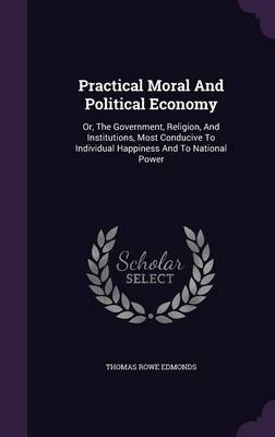 Practical Moral And Political Economy: Or, The Government, Religion, And Institutions, Most Conducive To Individual Happiness And To National Power