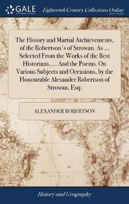 The History and Martial Atchievements, of the Robertson's of Strowan. As ... Selected From the Works of the Best Historians, ... And the Poems. On Various Subjects and Occasions, by the Honourable Alexander Robertson of Strowan, Esq;