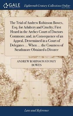 The Trial of Andrew Robinson Bowes, Esq. for Adultery and Cruelty; First Heard in the Arches Court of Doctors Commons; and, in Consequence of an Appeal, Determined in a Court of Delegates ... When ... the Countess of Strathmore Obtained a Divorce