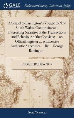 A Sequel to Barrington's Voyage to New South Wales, Comprising and Interesting Narrative of the Transactions and Behaviour of the Convicts; ... an Official Register ... as Likewise Authentic Anecdotes ... By ... George Barrington,