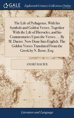 The Life of Pythagoras, With his Symbols and Golden Verses. Together With the Life of Hierocles, and his Commentaries Upon the Verses. ... By M. Dacier. Now Done Into English. The Golden Verses Translated From the Greek by N. Rowe, Esq;
