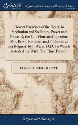 Devout Exercises Of The Heart, In Meditation And Soliloquy, Prayer And Praise. By The Late Pious And Ingenious Mrs. Rowe. Reviewed And Published At Her Request, By I. Watts, D.d. To Which Is Added Her Wish. The Third Edition