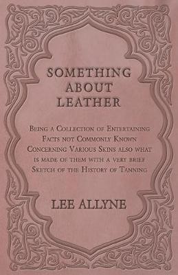 Something about Leather - Being a Collection of Entertaining Facts Not Commonly Known Concerning Various Skins Also What Is Made of Them with a Very Brief Sketch of the History of Tanning