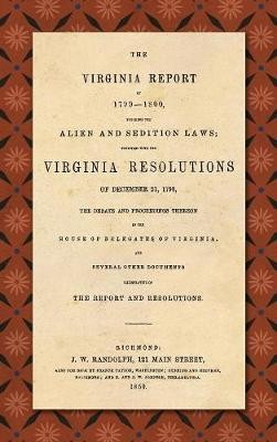 The Virginia Report of 1799-1800, Touching the Alien and Sedition Laws; Together with the Virginia Resolutions of December 21, 1798, the Debate and Proceedings Thereon in the House of Delegates of Virginia, and Several Other Documents Illustrative of the Repor