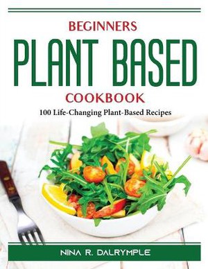 Beginners Plant Based Cookbook: 100 Life-Changing Plant-Based Recipes