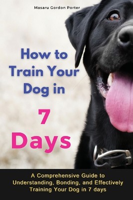 How to Train Your Dog in 7 Days-A Comprehensive Guide to Understanding, Bonding, and Effectively Training Your Dog in 7 days