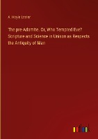 The pre-Adamite. Or, Who Tempted Eve? Scripture and Science in Unison as Respects the Antiquity of Man