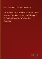 Six Interviews with Robert G. Ingersoll on Six Sermons By the Rev. T. De Witt Talmage, D. D. To Which is Added a Talmagian Catechism