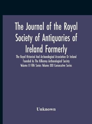 The Journal Of The Royal Society Of Antiquaries Of Ireland Formerly The Royal Historical And Archaeological Association Or Ireland Founded As The Kilkenny Archaeological Society Volume Ii Fifth Series Volume Xxii Consecutive Series