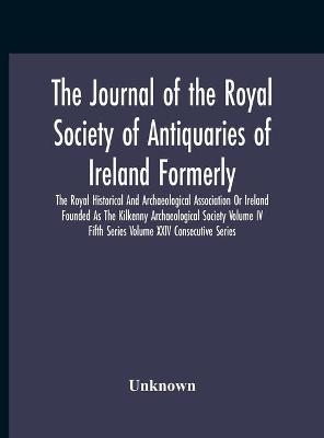 The Journal Of The Royal Society Of Antiquaries Of Ireland Formerly The Royal Historical And Archaeological Association Or Ireland Founded As The Kilkenny Archaeological Society Volume Iv Fifth Series Volume Xxiv Consecutive Series