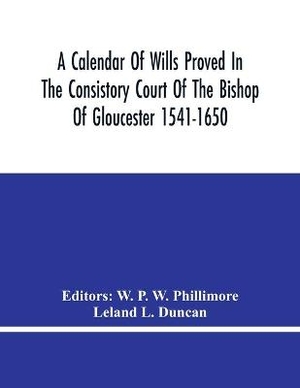 A Calendar Of Wills Proved In The Consistory Court Of The Bishop Of Gloucester 1541-1650 With An Appendix Of Dispersed Wills And Wills Proved In The Peculiar Courts Of Bibury And Bishop'S Cleebe With Indies Nominum Et Locorum