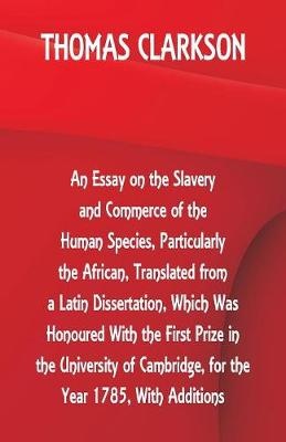 An Essay on the Slavery and Commerce of the Human Species, Particularly the African, Translated from a Latin Dissertation, Which Was Honoured With the First Prize in the University of Cambridge, for the Year 1785, With Additions