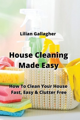 House Cleaning Made Easy: How To Clean Your House Fast, Easy & Clutter Free