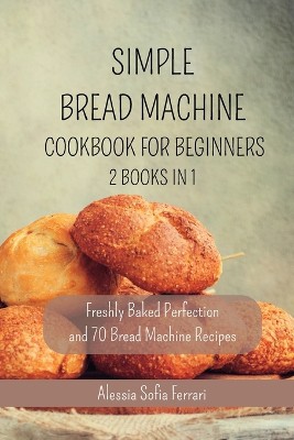 Simple Bread Machine Cookbook for Beginners - 2 Books in 1: Freshly Baked Perfection and 70 Bread Machine Recipes