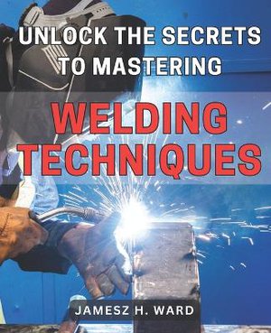 Unlock the Secrets to Mastering Welding Techniques